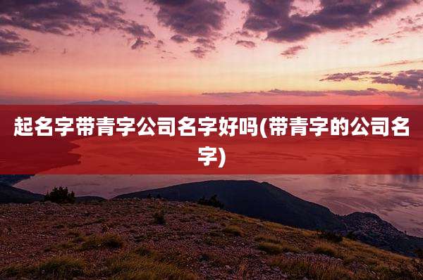 起名字带青字公司名字好吗(带青字的公司名字)