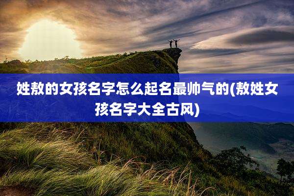 姓敖的女孩名字怎么起名最帅气的(敖姓女孩名字大全古风)