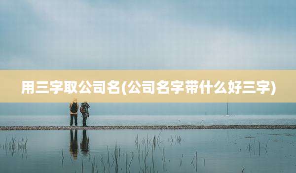 用三字取公司名(公司名字带什么好三字)