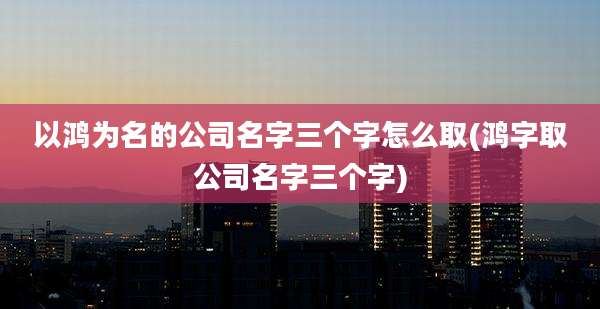 以鸿为名的公司名字三个字怎么取(鸿字取公司名字三个字)
