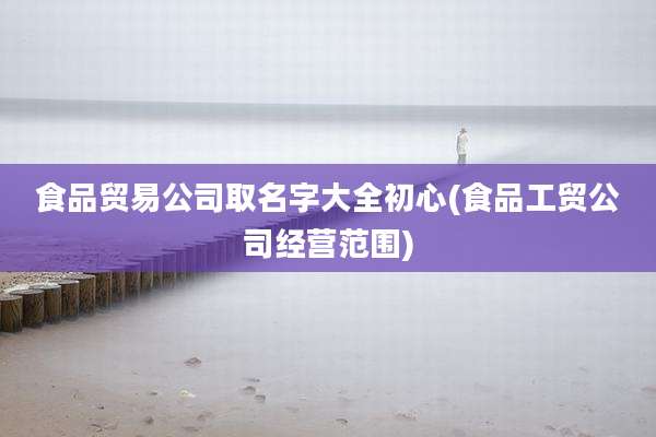 食品贸易公司取名字大全初心(食品工贸公司经营范围)