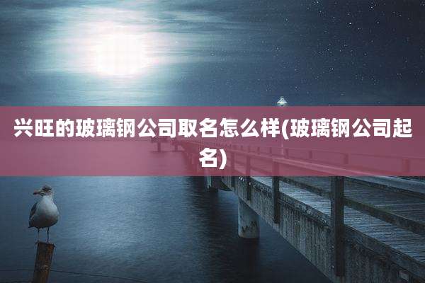 兴旺的玻璃钢公司取名怎么样(玻璃钢公司起名)
