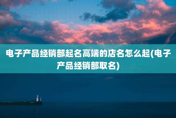 电子产品经销部起名高端的店名怎么起(电子产品经销部取名)