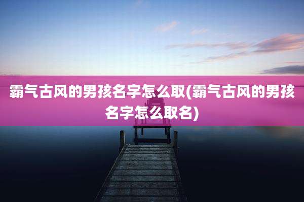 霸气古风的男孩名字怎么取(霸气古风的男孩名字怎么取名)