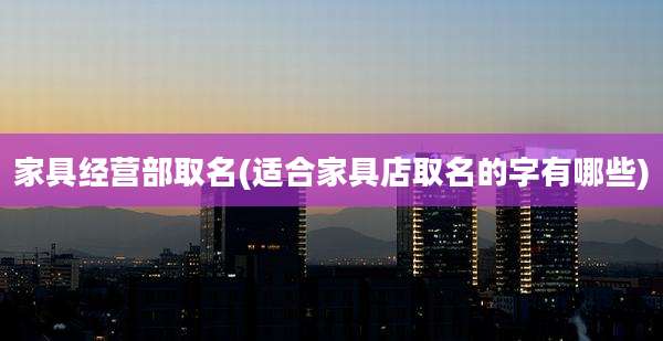 家具经营部取名(适合家具店取名的字有哪些)