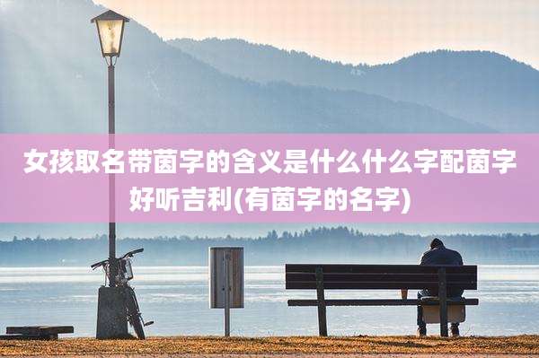 女孩取名带茵字的含义是什么什么字配茵字好听吉利(有茵字的名字)