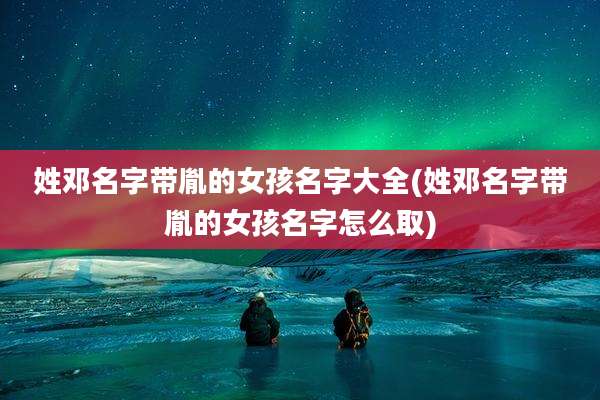 姓邓名字带胤的女孩名字大全(姓邓名字带胤的女孩名字怎么取)