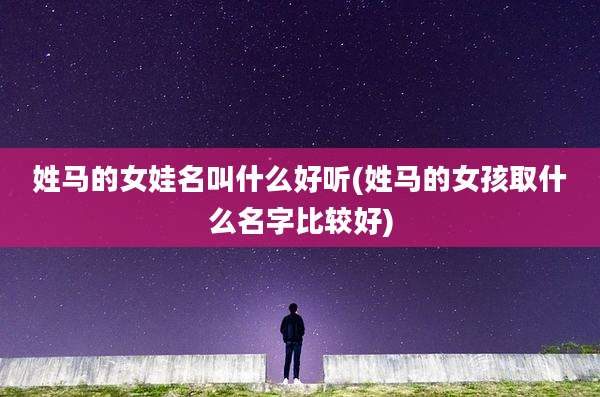 姓马的女娃名叫什么好听(姓马的女孩取什么名字比较好)