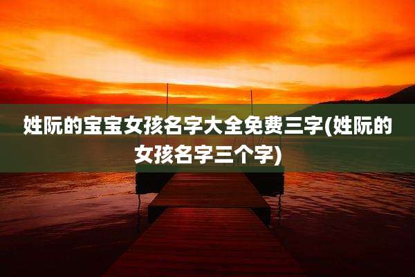 姓阮的宝宝女孩名字大全免费三字(姓阮的女孩名字三个字)