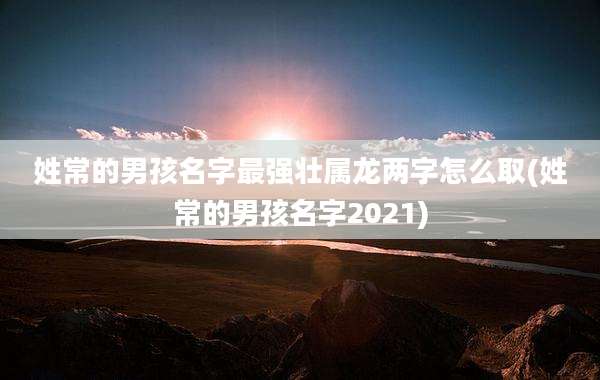 姓常的男孩名字最强壮属龙两字怎么取(姓常的男孩名字2021)