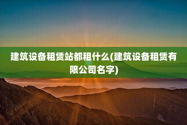 建筑设备租赁站都租什么(建筑设备租赁有限公司名字)