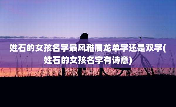 姓石的女孩名字最风雅属龙单字还是双字(姓石的女孩名字有诗意)