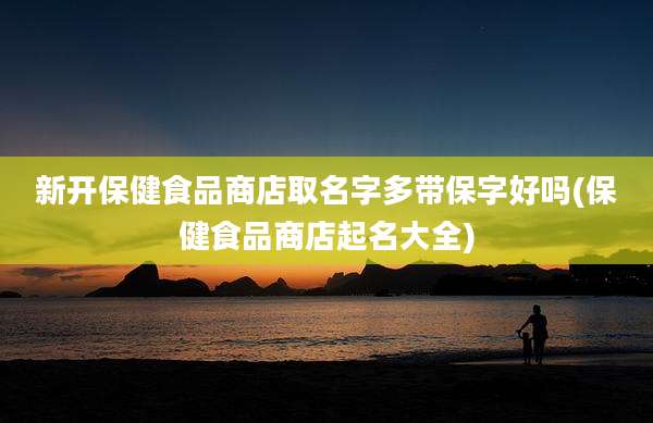 新开保健食品商店取名字多带保字好吗(保健食品商店起名大全)