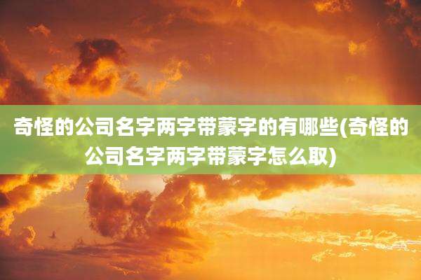 奇怪的公司名字两字带蒙字的有哪些(奇怪的公司名字两字带蒙字怎么取)