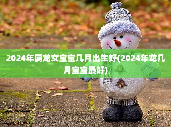 2024年属龙女宝宝几月出生好(2024年龙几月宝宝最好)
