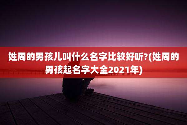 姓周的男孩儿叫什么名字比较好听?(姓周的男孩起名字大全2021年)