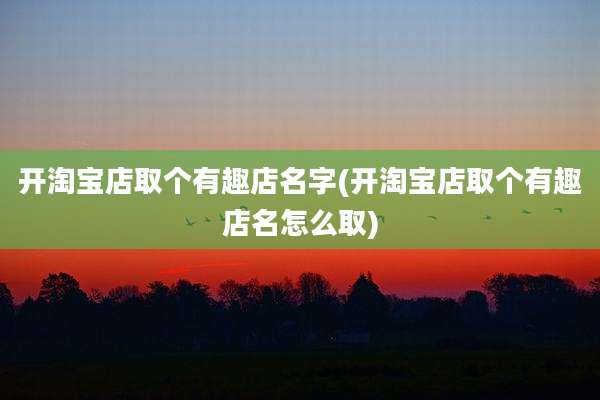 开淘宝店取个有趣店名字(开淘宝店取个有趣店名怎么取)
