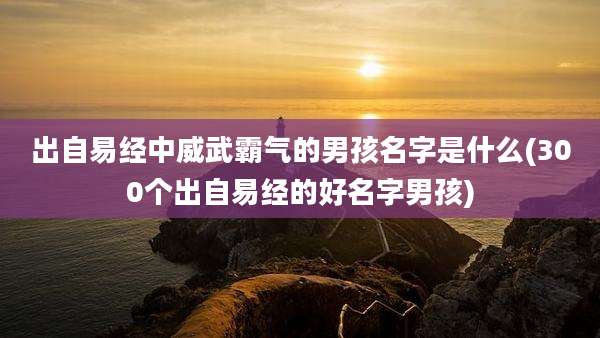 出自易经中威武霸气的男孩名字是什么(300个出自易经的好名字男孩)