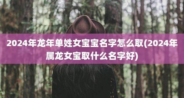 2024年龙年单姓女宝宝名字怎么取(2024年属龙女宝取什么名字好)