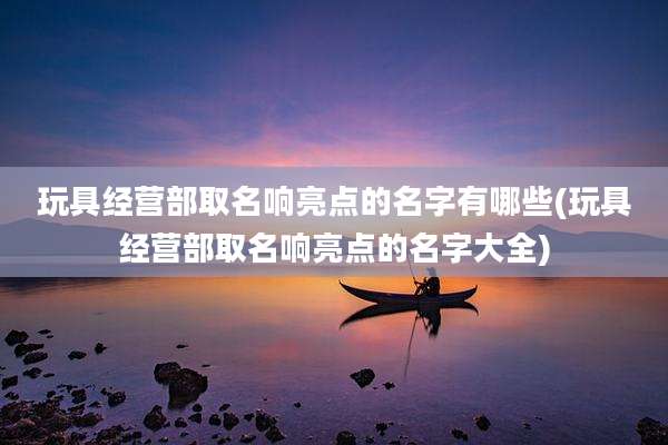 玩具经营部取名响亮点的名字有哪些(玩具经营部取名响亮点的名字大全)