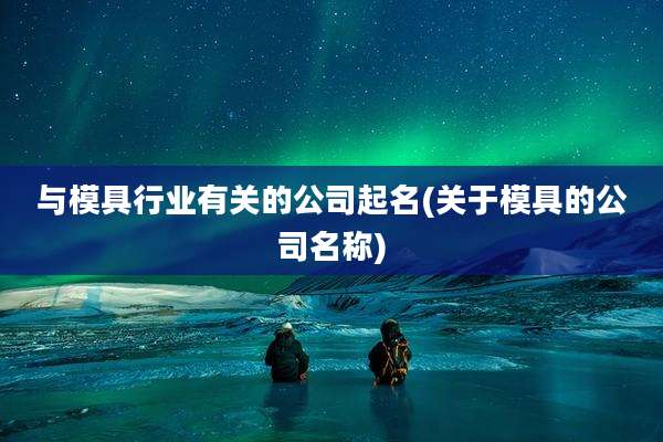 与模具行业有关的公司起名(关于模具的公司名称)