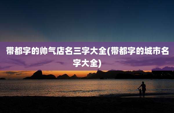 带都字的帅气店名三字大全(带都字的城市名字大全)