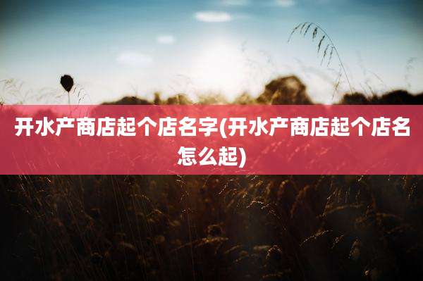 开水产商店起个店名字(开水产商店起个店名怎么起)