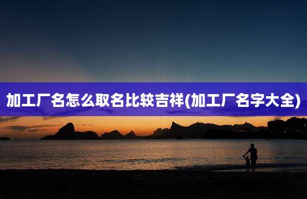 加工厂名怎么取名比较吉祥(加工厂名字大全)