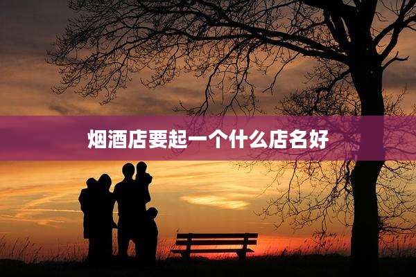 烟酒店要起一个什么店名好