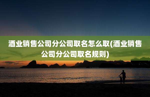 酒业销售公司分公司取名怎么取(酒业销售公司分公司取名规则)