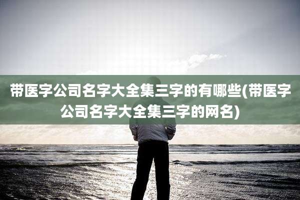 带医字公司名字大全集三字的有哪些(带医字公司名字大全集三字的网名)