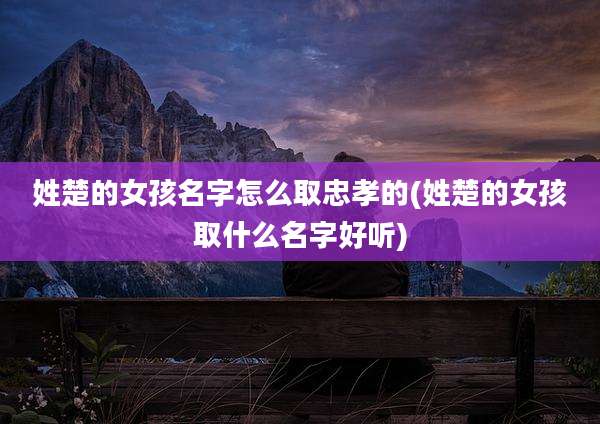 姓楚的女孩名字怎么取忠孝的(姓楚的女孩取什么名字好听)
