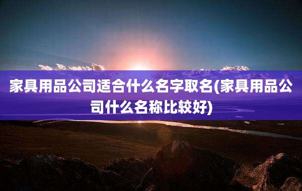 家具用品公司适合什么名字取名(家具用品公司什么名称比较好)