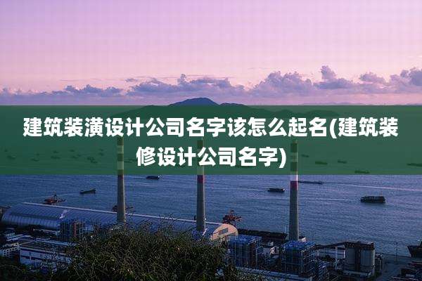 建筑装潢设计公司名字该怎么起名(建筑装修设计公司名字)