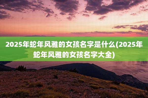 2025年蛇年风雅的女孩名字是什么(2025年蛇年风雅的女孩名字大全)