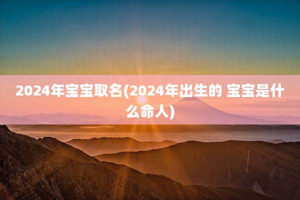2024年宝宝取名(2024年出生的 宝宝是什么命人)