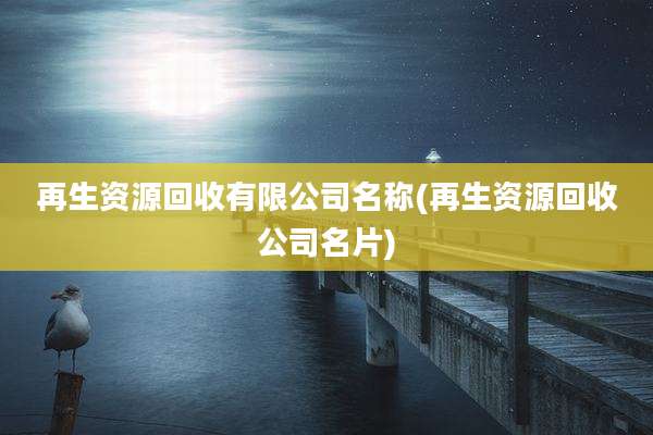 再生资源回收有限公司名称(再生资源回收公司名片)
