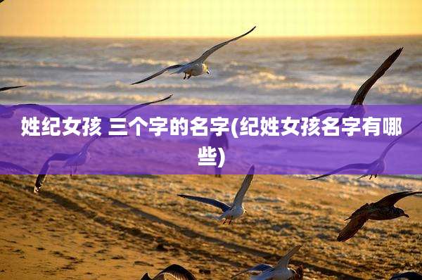 姓纪女孩 三个字的名字(纪姓女孩名字有哪些)