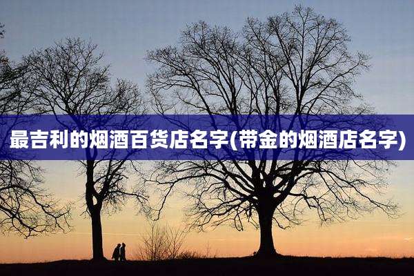 最吉利的烟酒百货店名字(带金的烟酒店名字)