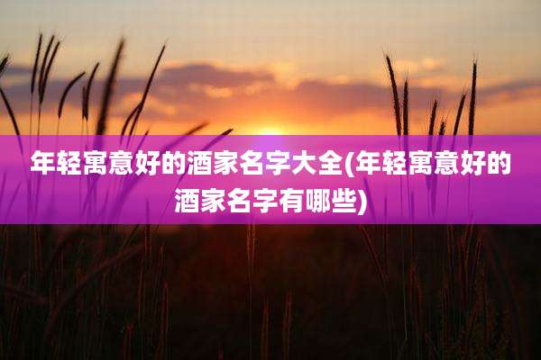 年轻寓意好的酒家名字大全(年轻寓意好的酒家名字有哪些)