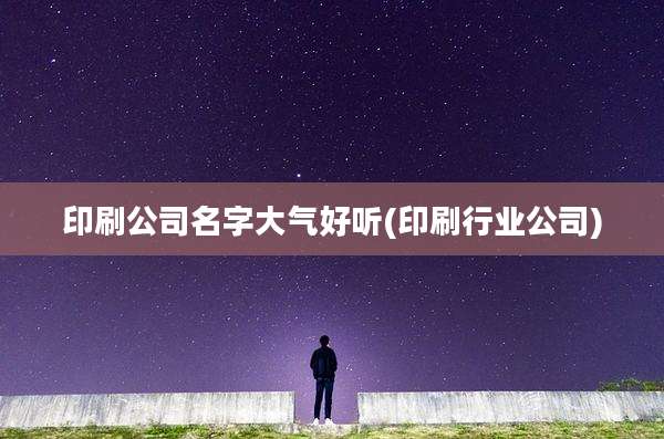 印刷公司名字大气好听(印刷行业公司)