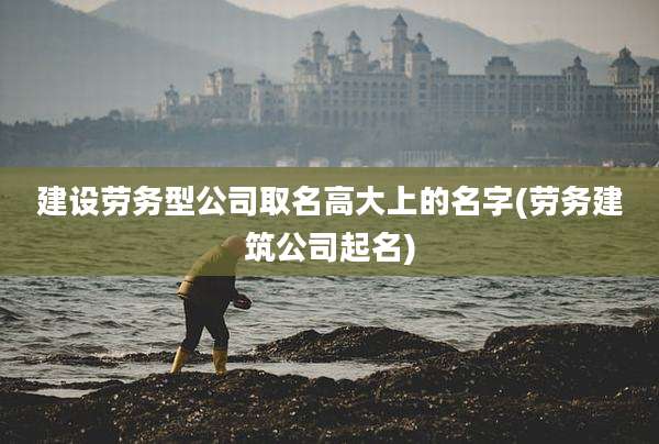 建设劳务型公司取名高大上的名字(劳务建筑公司起名)