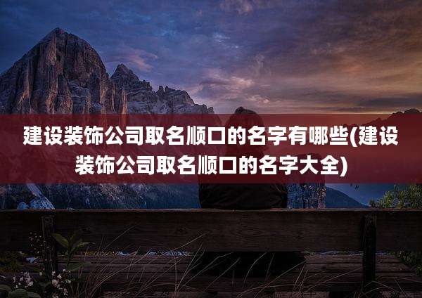 建设装饰公司取名顺口的名字有哪些(建设装饰公司取名顺口的名字大全)