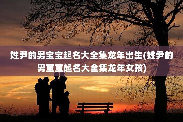 姓尹的男宝宝起名大全集龙年出生(姓尹的男宝宝起名大全集龙年女孩)