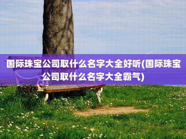 国际珠宝公司取什么名字大全好听(国际珠宝公司取什么名字大全霸气)