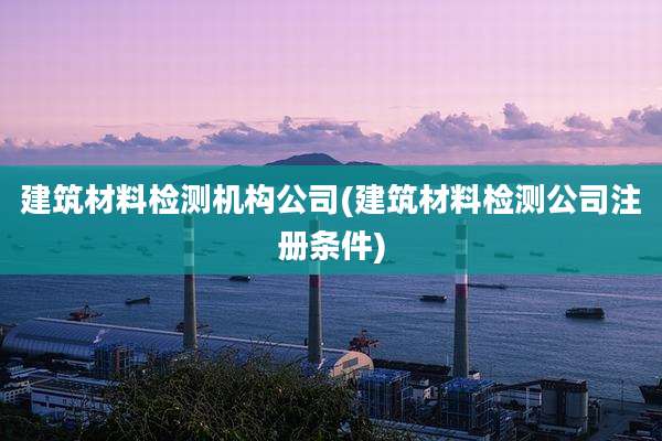 建筑材料检测机构公司(建筑材料检测公司注册条件)