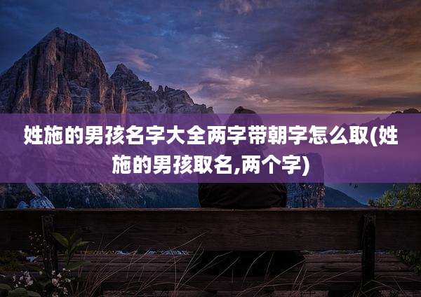 姓施的男孩名字大全两字带朝字怎么取(姓施的男孩取名,两个字)