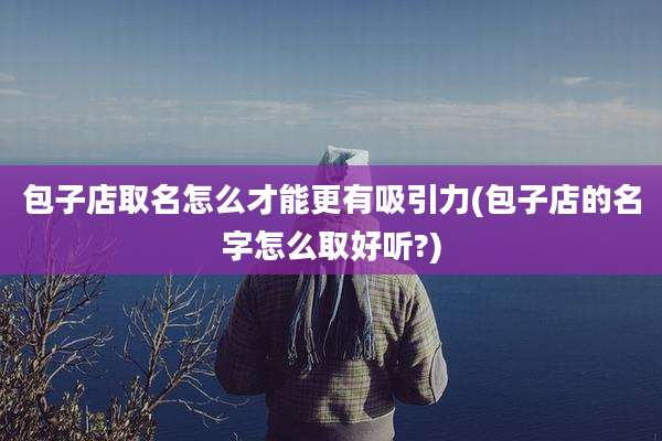 包子店取名怎么才能更有吸引力(包子店的名字怎么取好听?)