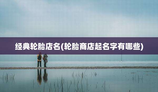 经典轮胎店名(轮胎商店起名字有哪些)