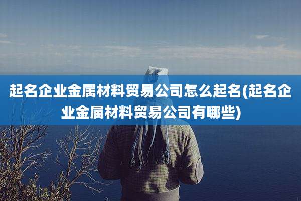 起名企业金属材料贸易公司怎么起名(起名企业金属材料贸易公司有哪些)